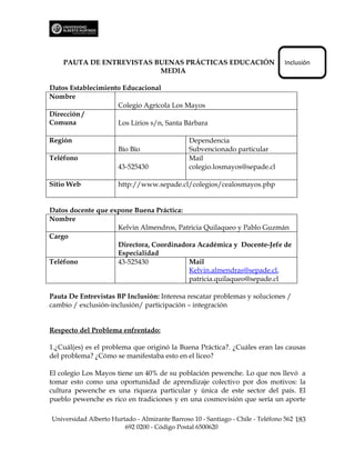 PAUTA DE ENTREVISTAS BUENAS PRÁCTICAS EDUCACIÓN                             Inclusión
                          MEDIA

Datos Establecimiento Educacional
Nombre
                    Colegio Agrícola Los Mayos
Dirección /
Comuna              Los Lirios s/n, Santa Bárbara

Región                                         Dependencia
                      Bío Bío                  Subvencionado particular
Teléfono                                       Mail
                      43-525430                colegio.losmayos@sepade.cl

Sitio Web             http://www.sepade.cl/colegios/cealosmayos.php


Datos docente que expone Buena Práctica:
Nombre
                    Kelvin Almendros, Patricia Quilaqueo y Pablo Guzmán
Cargo
                    Directora, Coordinadora Académica y Docente-Jefe de
                    Especialidad
Teléfono            43-525430            Mail
                                         Kelvin.almendras@sepade.cl,
                                         patricia.quilaqueo@sepade.cl

Pauta De Entrevistas BP Inclusión: Interesa rescatar problemas y soluciones /
cambio / exclusión-inclusión/ participación – integración


Respecto del Problema enfrentado:

1.¿Cuál(es) es el problema que originó la Buena Práctica?. ¿Cuáles eran las causas
del problema? ¿Cómo se manifestaba esto en el liceo?

El colegio Los Mayos tiene un 40% de su población pewenche. Lo que nos llevó a
tomar esto como una oportunidad de aprendizaje colectivo por dos motivos: la
cultura pewenche es una riqueza particular y única de este sector del país. El
pueblo pewenche es rico en tradiciones y en una cosmovisión que sería un aporte

Universidad Alberto Hurtado - Almirante Barroso 10 - Santiago - Chile - Teléfono 562 183
                        692 0200 - Código Postal 6500620
 