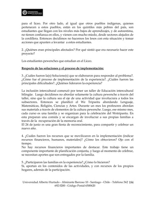 para el liceo. Por otro lado, al igual que otros pueblos indígenas, quienes
pertenecen a estos pueblos, están en los quintiles más pobres del país, son
estudiantes que llegan con los niveles más bajos de aprendizajes, y de autoestima,
no tienen confianza en ellos, y vienen con mucho miedo, desde sectores alejados de
la cordillera. Entonces decidimos no hacernos los lesos con esta situación y tomar
acciones que apunten a levantar a estos estudiantes.

2. ¿Quiénes eran principales afectados? Por qué sintió que era necesario hacer este
proyecto?

Los estudiantes pewenches que estudian en el Liceo.

Respecto de las soluciones y el proceso de implementación:

3. ¿Cuáles fueron la(s) Solucione(s) que se elaboraron para responder al problema?.
¿Cómo fue el proceso de implementación de la experiencia?. ¿Cuáles fueron las
principales dificultades?. ¿Quiénes lideraron la experiencia?

La inclusión intercultural comenzó por tener un taller de Educación intercultural
bilingüe. Luego decidimos no abordar solamente la cultura pewenche a través del
taller, sino que la cultura sea el eje de una actividad que involucrara a todos los
subsectores. Entonces se planificó el We Tripantu abordando Lenguaje,
Matemáticas, Religión, Ciencias y Artes. Durante un mes los profesores abordan
sus materials a través de elementos de la cultura pewenche. Luego, ese mismo mes,
cada curso es una familia y se organizan para la celebración del Wetripantu. En
esta preparan una comida y se encargan de involucrar a sus propias familias a
través de la recuperación de la memoria oral.
El 24 de junio es una gran fiesta de reconocimiento, para compartir y celebrar un
nuevo año.

4. ¿Cuáles fueron los recursos que se movilizaron en la implementación (indicar
recursos financieros, humanos, materiales)? ¿Cómo los obtuvieron? Ojo con el
tiempo.
No hay recursos financieros importantes de destacar. Este trabajo tiene un
componente importante de planificación conjunta, y luego al momento de celebrar,
se necesitan aportes que son entregados por la familia.

5. ¿Participaron las familias en la experiencia?.¿Cómo lo hicieron?
Si, aportan en los contenidos de las actividades, y con recursos de los propios
hogares, además de la participación.



Universidad Alberto Hurtado - Almirante Barroso 10 - Santiago - Chile - Teléfono 562 184
                        692 0200 - Código Postal 6500620
 