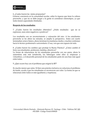6. ¿Cuales fueron las metas propuestas?
Generar conciencia en la comunidad escolar, sobre la riqueza que tiene la cultura
pewenche, y que no se debe juzgar a la gente ni considerar estereotipos, ya que
todos tienen capacidades ilimitadas.

Respecto de los resultados:

7. ¿Cuales fueron los resultados obtenidos?. ¿Hubo resultados              que no se
esperaran, sean estos negativos o positivos?

Los resultados son un reconocimiento y valoración del otro. A los estudiantes
pewenche se les abren las miradas, se amplía la perspectiva. Antes con suerte
terminaban octavo básico, ahora terminan la enseñanza media y muchos continúan
hacia lo técnico profesional o universitario. O sea, ven que son capaces de todo.

8. ¿Cuáles fueron los cambios que produjo la Buena Práctica?. ¿Cómo cambió el
liceo; sus estudiantes, profesores, familias, directivos?
La forma de relacionarse de los estudiantes pewenche con sus pares, ahora la
autoestima está más fortalecida, los liderazgos entre ellos se empiezan a
vislumbrar, y el desarrollo personal de los estudiantes parte de una base más igual
entre todos.

9. ¿Qué ocurre hoy con el problema que originó la BP?

Es mucho menor que antes. Si bien una práctica inclusiva no soluciona el problema
de fondo, ayuda a que los estudiantes se reconozcan con valor. La forma en que se
relacionan entre todos es más igualitaria y respetuosa.




Universidad Alberto Hurtado - Almirante Barroso 10 - Santiago - Chile - Teléfono 562 185
                        692 0200 - Código Postal 6500620
 