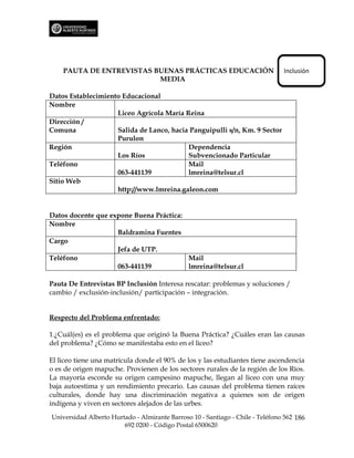 PAUTA DE ENTREVISTAS BUENAS PRÁCTICAS EDUCACIÓN                             Inclusión
                          MEDIA

Datos Establecimiento Educacional
Nombre
                    Liceo Agrícola María Reina
Dirección /
Comuna              Salida de Lanco, hacia Panguipulli s/n, Km. 9 Sector
                    Purulon
Región                                    Dependencia
                    Los Ríos              Subvencionado Particular
Teléfono                                  Mail
                    063-441139            lmreina@telsur.cl
Sitio Web
                    http://www.lmreina.galeon.com


Datos docente que expone Buena Práctica:
Nombre
                    Baldramina Fuentes
Cargo
                    Jefa de UTP.
Teléfono                                 Mail
                    063-441139           lmreina@telsur.cl

Pauta De Entrevistas BP Inclusión Interesa rescatar: problemas y soluciones /
cambio / exclusión-inclusión/ participación – integración.


Respecto del Problema enfrentado:

1.¿Cuál(es) es el problema que originó la Buena Práctica? ¿Cuáles eran las causas
del problema? ¿Cómo se manifestaba esto en el liceo?

El liceo tiene una matrícula donde el 90% de los y las estudiantes tiene ascendencia
o es de origen mapuche. Provienen de los sectores rurales de la región de los Ríos.
La mayoría esconde su origen campesino mapuche, llegan al liceo con una muy
baja autoestima y un rendimiento precario. Las causas del problema tienen raíces
culturales, donde hay una discriminación negativa a quienes son de origen
indígena y viven en sectores alejados de las urbes.
Universidad Alberto Hurtado - Almirante Barroso 10 - Santiago - Chile - Teléfono 562 186
                        692 0200 - Código Postal 6500620
 