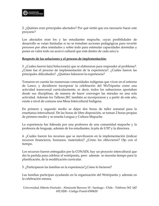 2. ¿Quiénes eran principales afectados? Por qué sintió que era necesario hacer este
proyecto?

Los afectados eran los y las estudiantes mapuche, cuyas posibilidades de
desarrollo se veían limitadas si no se tomaban acciones pedagógicas para revertir
procesos por años instalados y sobre todo para estimular capacidades dormidas y
poner en valor todo un acervo cultural que está dentro de cada uno/a.

Respecto de las soluciones y el proceso de implementación:

3. ¿Cuáles fueron la(s) Solucione(s) que se elaboraron para responder al problema?.
¿Cómo fue el proceso de implementación de la experiencia?. ¿Cuáles fueron las
principales dificultades?. ¿Quiénes lideraron la experiencia?

Tomaron en cuenta las numerosas comunidades indígenas que viven en el entorno
de Lanco, y decidieron incorporar la celebración del WeTripantu como una
actividad transversal curricularmente, es decir, todos los subsectores aportaban
desde sus disciplinas, de manera de hacer converger las miradas en una sola
actividad. Además los Talleres JEC también se incorporaron y a partir de este año,
existe a nivel de comuna una Mesa Intercultural Indígena.

En primero y segundo medio se dejan dos horas de taller semanal para la
enseñanza intercultural. De las horas de libre disposición, se toman 2 horas propias
de primero medio y se enseña Lengua y Cultura Mapuche.

La experiencia fue liderada por una profesora de una comunidad mapuche y la
profesora de lenguaje, además de los estudiantes, la jefa de UTP y la directora.

4. ¿Cuáles fueron los recursos que se movilizaron en la implementación (indicar
recursos financieros, humanos, materiales)? ¿Cómo los obtuvieron? Ojo con el
tiempo.

Los recursos fueron entregados por la CONADI, hay un proyecto intercultural que
dio la partida para celebrar el wetripantu, pero además se necesita tiempo para la
planificación, de la modificación curricular.

5. ¿Participaron las familias en la experiencia?¿Cómo lo hicieron?

Las familias participan ayudando en la organización del Wetripantu y además en
la celebración misma.

Universidad Alberto Hurtado - Almirante Barroso 10 - Santiago - Chile - Teléfono 562 187
                        692 0200 - Código Postal 6500620
 