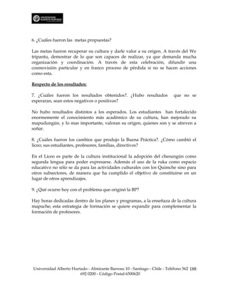 6. ¿Cuáles fueron las metas propuestas?

Las metas fueron recuperar su cultura y darle valor a su origen. A través del We
tripantu, demostrar de lo que son capaces de realizar, ya que demanda mucha
organización y coordinación. A través de esta celebración, difundir una
cosmovisión particular y en franco proceso de pérdida si no se hacen acciones
como esta.

Respecto de los resultados:

7. ¿Cuáles fueron los resultados obtenidos?. ¿Hubo resultados              que no se
esperaran, sean estos negativos o positivos?

No hubo resultados distintos a los esperados. Los estudiantes han fortalecido
enormemente el conocimiento más académico de su cultura, han mejorado su
mapudungún, y lo mas importante, valoran su origen, quienes son y se atreven a
soñar.

8. ¿Cuáles fueron los cambios que produjo la Buena Práctica?. ¿Cómo cambió el
liceo; sus estudiantes, profesores, familias, directivos?

En el Liceo es parte de la cultura institucional la adopción del chesungún como
segunda lengua para poder expresarse. Además el uso de la ruka como espacio
educativo no sólo se da para las actividades culturales con los Quimche sino para
otros subsectores, de manera que ha cumplido el objetivo de constituirse en un
lugar de otros aprendizajes.

9. ¿Qué ocurre hoy con el problema que originó la BP?

Hay horas dedicadas dentro de los planes y programas, a la enseñaza de la cultura
mapuche; esta estrategia de formación se quiere expandir para complementar la
formación de profesores.




Universidad Alberto Hurtado - Almirante Barroso 10 - Santiago - Chile - Teléfono 562 188
                        692 0200 - Código Postal 6500620
 