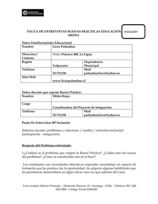 PAUTA DE ENTREVISTAS BUENAS PRÁCTICAS EDUCACIÓN                            Inclusión
                        MEDIA

Datos Establecimiento Educacional
Nombre              Liceo Pulmahue

Dirección /           Pedro Polanco 480, La Ligua
Comuna
Región                                         Dependencia
                      Valparaíso               Municipal
Teléfono                                       Mail
                      32-711158                pulmahueliceo@yahoo.es
Sitio Web
                      www.liceopulmahue.cl


Datos docente que expone Buena Práctica:
Nombre              Milén Rojas

Cargo
                      Coordinadora del Proyecto de Integración
Teléfono                                   Mail
                      32-711158            pulmahueliceo@yahoo.es

Pauta De Entrevistas BP Inclusión

(Interesa rescatar: problemas y soluciones / cambio / exclusión-inclusión/
participación – integración)


Respecto del Problema enfrentado:

1.¿Cuál(es) es el problema que originó la Buena Práctica?. ¿Cuáles eran las causas
del problema?. ¿Cómo se manifestaba esto en el liceo?

 Los estudiantes con necesidades educativas especiales necesitaban un espacio de
formación que les pudiera dar la oportunidad de adquirir algunas habilidades que
les permitieran desarrollarse en algún oficio, una vez que salieran del Liceo.



Universidad Alberto Hurtado - Almirante Barroso 10 - Santiago - Chile - Teléfono 562 189
                        692 0200 - Código Postal 6500620
 