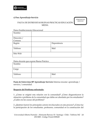 c) Para Aprendizaje-Servicio
                                                                             APRENDIZAJE
                                                                               SERVICIO
    PAUTA DE ENTREVISTAS BUENAS PRÁCTICAS EDUCACIÓN
                         MEDIA

Datos Establecimiento Educacional
Nombre

Dirección /
Comuna
Región                                         Dependencia

Teléfono                                       Mail

Sitio Web



Datos docente que expone Buena Práctica:
Nombre

Cargo

Teléfono                                       Mail



Pauta de Entrevistas BP Aprendizaje Servicio: Interesa rescatar: aprendizaje /
servicio / comunidad.

Respecto del Problema enfrentado:

1. ¿Cómo se originó esta relación con la comunidad? ¿Cómo diagnosticaron la
situación o problema de la comunidad que debía ser abordado por los estudiantes?
¿Cuáles era las causas del problema?

2. ¿Quiénes fueron los principales actores involucrados en este proceso? ¿Cómo fue
la participación de los estudiantes, profesores, comunidad en la construcción del


Universidad Alberto Hurtado - Almirante Barroso 10 - Santiago - Chile - Teléfono 562 19
                        692 0200 - Código Postal 6500620
 