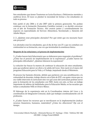 Son estudiantes que tienen Trastornos en Lecto-Escritura y Deficiencias mentales y
auditivas leves. El Liceo se planteó la necesidad de formar a los estudiantes en
todo su proceso.

Esto partió el año 2004 y el año 2007 salió la primera generación. No podían
continuar con la formación Humanista Científica normal, y se decidió conversar
con el Jefe de Formación Técnica. Ahí crearon juntos y coordinadamente los
espacios en especialidades de Servicio Alimenticio, Secretariado y Atención del
Adulto Mayor.

2. 2. ¿Quiénes eran principales afectados? Por qué sintió que era necesario hacer
este proyecto?

Los afectados eran los estudiantes, que al día de hoy son 27 y que no contaban con
continuidad en su formación, una vez que terminaban la enseñanza básica.

Respecto de las soluciones y el proceso de implementación:

3. ¿Cuáles fueron la(s) Solucione(s) que se elaboraron para responder al problema?.
¿Cómo fue el proceso de implementación de la experiencia?. ¿Cuáles fueron las
principales dificultades?. ¿Quiénes lideraron la experiencia?

La solución fue buscar la manera de continuar la educación de estos estudiantes,
para que pudieran ejercer un oficio a la salida del Liceo. Esto nació en el marco del
programa Educación para la Vida y el Trabajo, impulsado desde el Ministerio.

El proceso fue bastante eficiente, debido que partieron con una sensiblización a la
comunidad de docentes, trabajo directo con el Jefe de ETP, con quien vieron que no
era viable intervenir el currículum sino ver qué cosas del currículum podrían servir
para la formación de los estudiantes con NEE. Junto con esto, se hizo un trabajo
importante de talleres de habilidades para la Educación Media, en las escuelas que
tenían a estudiantes NEE en Octavo Básico.

El liderazgo de la experiencia está en la Coordinadora interna del Liceo y la
coordinadora de Integración Comunal, dado que trabajan coordinadamente con 18
profesores.

4. ¿Cuáles fueron los recursos que se movilizaron en la implementación (indicar
recursos financieros, humanos, materiales)? ¿Cómo los obtuvieron? Ojo con el
tiempo.



Universidad Alberto Hurtado - Almirante Barroso 10 - Santiago - Chile - Teléfono 562 190
                        692 0200 - Código Postal 6500620
 