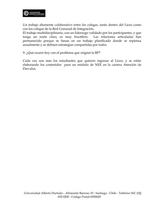 Un trabajo altamente colaborativo entre los colegas, tanto dentro del Liceo como
con los colegas de la Red Comunal de Integración.
El trabajo multidisciplinario, con un liderazgo validado por los participantes, y que
tenga un norte claro, es muy fructífero.           Las relaciones articuladas han
permanecido porque se basan en un trabajo planificado donde se repiensa
anualmente y se definen estrategias compartidas por todos.

9- ¿Qué ocurre hoy con el problema que originó la BP?

Cada vez son más los estudiantes que quieren ingresar al Liceo, y se están
elaborando los contenidos para un módulo de NEE en la carrera Atención de
Párvulos.




Universidad Alberto Hurtado - Almirante Barroso 10 - Santiago - Chile - Teléfono 562 192
                        692 0200 - Código Postal 6500620
 