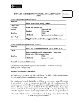 PAUTA DE ENTREVISTAS BUENAS PRÁCTICAS EDUCACIÓN                             Inclusión
                          MEDIA

Datos Establecimiento Educacional
Nombre
                    Liceo Intercultural Bilingüe Ralco
Dirección /
Comuna              Ralco s/n, Alto Bío Bío
Región                                     Dependencia
                    Bío Bío                Municipal
Teléfono                                   Mail
                    43-971920              german.cisternas@yahoo.com
Sitio Web
                    http://liceoralco.byethost15.com/pewen/index.php


Datos docente que expone Buena Practica:
Nombre
                    Paula Jara y Germán Cisternas. Emilio Rivera, UTP.
Cargo
                    Educadora diferencial, encargada del Proyecto de
                    Integración // Director del Liceo
Teléfono                                   Mail
                    43-971920              paujara@udec.cl

Pauta De Entrevistas BP Inclusión

(Interesa rescatar: problemas y soluciones / cambio / exclusión-inclusión/
participación – integración)

Respecto del Problema enfrentado:

1.¿Cuál(es) es el problema que originó la Buena Práctica?. ¿Cuáles eran las causas
del problema? ¿Cómo se manifestaba esto en el liceo?

Las prácticas de Inclusión instaladas en el Liceo no responden a un problema sino
a un contexto y a un emplazamiento particular de este establecimiento. Se
encuentra en un territorio Pewenche, que ha sido sujeto de profundos cambios los
últimos 10 años, luego de ser instalada la Central Hidroeléctrica Ralco. Una
enorme cantidad de recursos llegaron a la localidad de manera de mitigar los
impactos negativos de esta nueva megaconstrucción. Uno de los aportes hechos
Universidad Alberto Hurtado - Almirante Barroso 10 - Santiago - Chile - Teléfono 562 193
                        692 0200 - Código Postal 6500620
 
