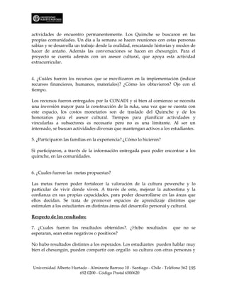 actividades de encuentro permanentemente. Los Quimche se buscaron en las
propias comunidades. Un día a la semana se hacen reuniones con estas personas
sabias y se desarrolla un trabajo desde la oralidad, rescatando historias y modos de
hacer de antaño. Además las conversaciones se hacen en chesungún. Para el
proyecto se cuenta además con un asesor cultural, que apoya esta actividad
extracurricular.


4. ¿Cuáles fueron los recursos que se movilizaron en la implementación (indicar
recursos financieros, humanos, materiales)? ¿Cómo los obtuvieron? Ojo con el
tiempo.

Los recursos fueron entregados por la CONADI y si bien al comienzo se necesita
una inversión mayor para la construcción de la ruka, una vez que se cuenta con
este espacio, los costos monetarios son de traslado del Quimche y de los
honorarios para el asesor cultural. Tiempos para planificar actividades y
vincularlas a subsectores es necesario pero no es una limitante. Al ser un
internado, se buscan actividades diversas que mantengan activos a los estudiantes.

5. ¿Participaron las familias en la experiencia?.¿Cómo lo hicieron?

Si participaron, a través de la información entregada para poder encontrar a los
quimche, en las comunidades.


6. ¿Cuales fueron las metas propuestas?

Las metas fueron poder fortalecer la valoración de la cultura pewenche y lo
particular de vivir donde viven. A través de esto, mejorar la autoestima y la
confianza en sus propias capacidades, para poder desarrollarse en las áreas que
ellos decidan. Se trata de promover espacios de aprendizaje distintos que
estimulen a los estudiantes en distintas áreas del desarrollo personal y cultural.

Respecto de los resultados:

7. ¿Cuales fueron los resultados obtenidos?. ¿Hubo resultados              que no se
esperaran, sean estos negativos o positivos?

No hubo resultados distintos a los esperados. Los estudiantes pueden hablar muy
bien el chesungún, pueden compartir con orgullo su cultura con otras personas y



Universidad Alberto Hurtado - Almirante Barroso 10 - Santiago - Chile - Teléfono 562 195
                        692 0200 - Código Postal 6500620
 
