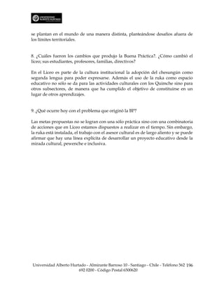 se plantan en el mundo de una manera distinta, planteándose desafíos afuera de
los límites territoriales.


8. ¿Cuáles fueron los cambios que produjo la Buena Práctica?. ¿Cómo cambió el
liceo; sus estudiantes, profesores, familias, directivos?

En el Liceo es parte de la cultura institucional la adopción del chesungún como
segunda lengua para poder expresarse. Además el uso de la ruka como espacio
educativo no sólo se da para las actividades culturales con los Quimche sino para
otros subsectores, de manera que ha cumplido el objetivo de constituirse en un
lugar de otros aprendizajes.


9. ¿Qué ocurre hoy con el problema que originó la BP?

Las metas propuestas no se logran con una sólo práctica sino con una combinatoria
de acciones que en Liceo estamos dispuestos a realizar en el tiempo. Sin embargo,
la ruka está instalada, el trabajo con el asesor cultural es de largo aliento y se puede
afirmar que hay una línea explícita de desarrollar un proyecto educativo desde la
mirada cultural, pewenche e inclusiva.




Universidad Alberto Hurtado - Almirante Barroso 10 - Santiago - Chile - Teléfono 562 196
                        692 0200 - Código Postal 6500620
 