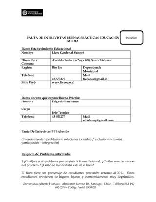 PAUTA DE ENTREVISTAS BUENAS PRÁCTICAS EDUCACIÓN                               Inclusión
                        MEDIA

Datos Establecimiento Educacional
Nombre              Liceo Cardenal Samoré

Dirección /           Avenida Federico Puga 400, Santa Bárbara
Comuna
Región                Bío Bío                  Dependencia
                                               Municipal
Teléfono                                       Mail
                      43-533277                liceocas@gmail.cl
Sitio Web             www.liceocas.cl



Datos docente que expone Buena Práctica:
Nombre              Edgardo Barrientos

Cargo
                      Jefe Técnico
Teléfono              43-533277                Mail
                                               edarbarry@gmail.com


Pauta De Entrevistas BP Inclusión

(Interesa rescatar: problemas y soluciones / cambio / exclusión-inclusión/
participación – integración)


Respecto del Problema enfrentado:

1.¿Cuál(es) es el problema que originó la Buena Práctica?. ¿Cuáles eran las causas
del problema? ¿Cómo se manifestaba esto en el liceo?

El liceo tiene un porcentaje de estudiantes pewenche cercano al 30%. Estos
estudiantes provienen de lugares lejanos y económicamente muy deprimidos.

Universidad Alberto Hurtado - Almirante Barroso 10 - Santiago - Chile - Teléfono 562 197
                        692 0200 - Código Postal 6500620
 