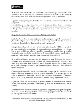 Dado esto, estos estudiantes son vulnerables y muestran bajos rendimientos en lo
académico. En el liceo se veía claramente diferencias de notas y del modo de
relacionarse entre ellos, entre los estudiantes pewenche y los no pewenche.

2. ¿Quiénes eran principales afectados? Por qué sintió que era necesario hacer este
proyecto?
Los estudiantes de origen pewenche eran los afectados. Como liceo se plantearon
hacerse cargo de esta situación y preocuparse de estas carencias de manera que los
y las jóvenes estuvieran motivados a permanecer en el liceo, terminando los
estudios.

Respecto de las soluciones y el proceso de implementación:

3. ¿Cuáles fueron la(s) Solucione(s) que se elaboraron para responder al problema?.
¿Cómo fue el proceso de implementación de la experiencia?. ¿Cuáles fueron las
principales dificultades?. ¿Quiénes lideraron la experiencia?

Esta práctica es liderada por los profesores/as y la dirección del Liceo y consistió
en contextualizar los aprendizajes de los estudiantes, a sus realidades y su cultura.
Por lo tanto se hicieron talleres y cambios curriculares: un plan base y un plan
estratégico que implicaba sensibilizar a la comunidad escolar, apoderados y
docentes. Todo esto a través de un proyecto educativo intercultural.

La sensibilización con los docentes fue un proceso muy dedicado, que implicó
reconocer una realidad distinta, que muchas veces se escondía y que ahora era
parte de la misión del Liceo mostrar a los estudiantes, sus mundos y sus enormes
capacidades. Pasó por reconocer que tenían estudiantes distintos y sus realidades
debían atenderlas.

Con este proyecto se abordaron los ramos desde una perspectiva intercultural, se
desarrollan actos importantes para el pueblo pewenche, con la participación de
toda la comunidad educativa. Trabaja un facilitador intercultural, y se crean
espacios físicos con un sentido intercultural, como la ruka y los espacios verdes.

4. ¿Cuáles fueron los recursos que se movilizaron en la implementación (indicar
recursos financieros, humanos, materiales)? ¿Cómo los obtuvieron? Ojo con el
tiempo.

No se necesitaron recursos adicionales, aparte de los generados y aportados por el
Mineduc, a través del proyecto EIB. Trabajan con apoyo profesional del Consejo de
las Artes y la Cultura del MINEDUC.

Universidad Alberto Hurtado - Almirante Barroso 10 - Santiago - Chile - Teléfono 562 198
                        692 0200 - Código Postal 6500620
 