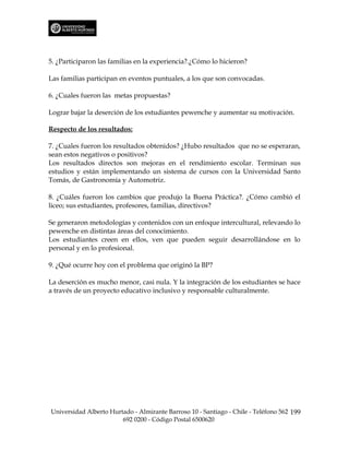 5. ¿Participaron las familias en la experiencia?.¿Cómo lo hicieron?

Las familias participan en eventos puntuales, a los que son convocadas.

6. ¿Cuales fueron las metas propuestas?

Lograr bajar la deserción de los estudiantes pewenche y aumentar su motivación.

Respecto de los resultados:

7. ¿Cuales fueron los resultados obtenidos? ¿Hubo resultados que no se esperaran,
sean estos negativos o positivos?
Los resultados directos son mejoras en el rendimiento escolar. Terminan sus
estudios y están implementando un sistema de cursos con la Universidad Santo
Tomás, de Gastronomía y Automotriz.

8. ¿Cuáles fueron los cambios que produjo la Buena Práctica?. ¿Cómo cambió el
liceo; sus estudiantes, profesores, familias, directivos?

Se generaron metodologías y contenidos con un enfoque intercultural, relevando lo
pewenche en distintas áreas del conocimiento.
Los estudiantes creen en ellos, ven que pueden seguir desarrollándose en lo
personal y en lo profesional.

9. ¿Qué ocurre hoy con el problema que originó la BP?

La deserción es mucho menor, casi nula. Y la integración de los estudiantes se hace
a través de un proyecto educativo inclusivo y responsable culturalmente.




Universidad Alberto Hurtado - Almirante Barroso 10 - Santiago - Chile - Teléfono 562 199
                        692 0200 - Código Postal 6500620
 