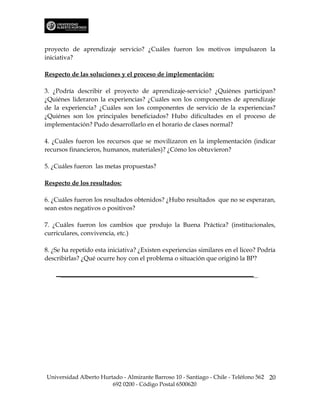 proyecto de aprendizaje servicio? ¿Cuáles fueron los motivos impulsaron la
iniciativa?

Respecto de las soluciones y el proceso de implementación:

3. ¿Podría describir el proyecto de aprendizaje-servicio? ¿Quiénes participan?
¿Quiénes lideraron la experiencias? ¿Cuáles son los componentes de aprendizaje
de la experiencia? ¿Cuáles son los componentes de servicio de la experiencias?
¿Quiénes son los principales beneficiados? Hubo dificultades en el proceso de
implementación? Pudo desarrollarlo en el horario de clases normal?

4. ¿Cuáles fueron los recursos que se movilizaron en la implementación (indicar
recursos financieros, humanos, materiales)? ¿Cómo los obtuvieron?

5. ¿Cuáles fueron las metas propuestas?

Respecto de los resultados:

6. ¿Cuáles fueron los resultados obtenidos? ¿Hubo resultados que no se esperaran,
sean estos negativos o positivos?

7. ¿Cuáles fueron los cambios que produjo la Buena Práctica? (institucionales,
curriculares, convivencia, etc.)

8. ¿Se ha repetido esta iniciativa? ¿Existen experiencias similares en el liceo? Podría
describirlas? ¿Qué ocurre hoy con el problema o situación que originó la BP?




Universidad Alberto Hurtado - Almirante Barroso 10 - Santiago - Chile - Teléfono 562 20
                        692 0200 - Código Postal 6500620
 