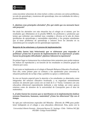 como encontrar soluciones de cómo incluir a niños y jóvenes con serios problemas,
no solo de aprendizaje y trastornos del aprendizaje, sino con realidades de niños y
jóvenes limítrofes.


2. ¿Quiénes eran principales afectados? ¿Por qué sintió que era necesario hacer
este proyecto?

Sin duda los afectados con esta situación fue el colegio en sí mismo, por los
resultados que obteníamos en la prueba SIMCE, los profesores y profesoras que
tenían que enfrentar una realidad muy compleja y diversa en la sala de clases
(problemas de aprendizajes y necesidades especiales), y los propios estudiantes
que al tener problemas de aprendizaje o retrasos leves les afectaba en su
autoestima por no cumplir con los aprendizajes esperados.

Respecto de las soluciones y el proceso de implementación:

3. ¿Cuáles fueron la(s) Solucione(s) que se elaboraron para responder al
problema? ¿Cómo fue el proceso de implementación de la experiencia? ¿Cuáles
fueron las principales dificultades? ¿Quiénes lideraron la experiencia?

En primer lugar se instauraron las evaluaciones intra semestres para poder mejorar
los índices de reprobación y en función de los resultados se armaron grupos de
refuerzo por curso.

Es así como se implementa en el colegio el llamado Refuerzo Educativo Focalizado.
Para ello, como primer paso se contacta a los apoderados para conversar la
situación particular de su hijo o hija y pedirles su apoyo y colaboración.

Se crea un horario especial para la atención a los estudiantes ya detectados como
integrantes del refuerzo educativo focalizado, y se organizan semanalmente
sesiones de atención (por curso) con un total de 6 o 7 horas. Contamos con una
educadora diferencial especialmente dedicada a este trabajo, así como apoyos
externos como de alumnos de la universidad de Concepción para el área de
matemática.

4. ¿Cuáles fueron los recursos que se movilizaron en la implementación (indicar
recursos financieros, humanos, materiales)? ¿Cómo los obtuvieron? Ojo con el
tiempo.

Se opta por subvenciones especiales del Mineduc (Decreto de 1998) para poder
tener trabajando en el colegio a una educadora diferencial. Esta, junto con la
Universidad Alberto Hurtado - Almirante Barroso 10 - Santiago - Chile - Teléfono 562 201
                        692 0200 - Código Postal 6500620
 