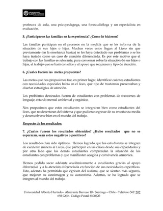 profesora de aula, una psicopedagoga, una fonoaudióloga y un especialista en
evaluación.

5. ¿Participaron las familias en la experiencia? ¿Cómo lo hicieron?

Las familias participan en el procesos en la medida que se les informa de la
situación de sus hijos o hijas. Muchas veces estos llegan al Liceo sin que
previamente (en la enseñanza básica) se les haya detectado sus problemas o se les
haya tratado como un caso de atención diferenciada. Es por este motivo que el
trabajo con las familias es relevante, para conversar sobre la situación de sus hijos o
hijas, el trabajo que se hará con ellos y el apoyo que requieren y tipo de atención.

6. ¿Cuales fueron las metas propuestas?

Las metas que nos propusimos fue, en primer lugar, identificar cuántos estudiantes
con necesidades especiales había en el liceo, qué tipo de trastornos presentaban y
diseñar estrategias de atención.

Los problemas detectados fueron de estudiantes con problemas de trastornos de
lenguaje, retardo mental ambiental y orgánico.

Nos propusimos que estos estudiantes se integraran bien como estudiantes del
liceo, que no desertaran del sistema y que pudieran egresar de su enseñanza media
y desenvolverse bien en el mundo del trabajo.

Respecto de los resultados:

7. ¿Cuales fueron los resultados obtenidos? ¿Hubo resultados               que no se
esperaran, sean estos negativos o positivos?

Los resultados han sido óptimos. Hemos logrado que los estudiantes se integren
de excelente manera al Liceo, que participen en las clases desde sus capacidades y
por otro lado que los demás estudiantes comprendan la situación de los
estudiantes con problemas y que manifiesten acogida y convivencia armónica.

Hemos podido sacar adelante académicamente a estudiantes gracias al apoyo
diferencial y a la atención diferenciada en función de sus necesidades específicas.
Esto, además ha permitido que egresen del sistema, que se sientan más seguros,
que mejoren su autoimagen y su autoestima. Además, se ha logrado que se
integren al mundo del trabajo.



Universidad Alberto Hurtado - Almirante Barroso 10 - Santiago - Chile - Teléfono 562 202
                        692 0200 - Código Postal 6500620
 