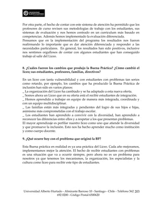 Por otra parte, el hecho de contar con este sistema de atención ha permitido que los
profesores de curso revisen sus metodologías de trabajo con los estudiantes, sus
sistemas de evaluación y nos hemos centrado en un currículum más basado en
competencias. Además hemos implementado la evaluación diferenciada.
Pensamos que en la implementación del programa los resultados nos fueron
reafirmando lo importante que es dar atención diferenciada y responder a las
necesidades particulares. En general, los resultados han sido positivos, inclusive
nos sentimos orgullosos de contar con algunos estudiantes que han conseguido
trabajo al salir del Liceo.


8. ¿Cuáles fueron los cambios que produjo la Buena Práctica? ¿Cómo cambió el
liceo; sus estudiantes, profesores, familias, directivos?

En un liceo con tanta vulnerabilidad y con estudiantes con problemas tan serios
como retardo, por ejemplo, los cambios que ha producido la Buena Práctica de
inclusión han sido en varios planos:
_ La organización del Liceo ha cambiado y se ha adaptado a esta nueva oferta.
_ Somos ahora un Liceo que en su oferta está el recibir estudiantes de integración.
_ Hemos aprendido a trabajar en equipo de manera más integrada, coordinada y
con un equipo multidisciplinar.
_ Las familias están más integradas y pendientes del logro de sus hijos e hijas,
asimismo más comprometidas con el trabajo escolar.
_ Los estudiantes han aprendido a convivir con la diversidad, han aprendido a
reconocer las diferencias entre ellos y a respetar a los que presentan problemas.
El mayor aprendizaje es perfilar nuestro liceo como uno que atiende la diversidad
y que promueve la inclusión. Esto nos ha hecho aprender mucho como institución
y como cuerpo docente.

9. ¿Qué ocurre hoy con el problema que originó la BP?

Esta Buena práctica en realidad es ya una práctica del Liceo. Cada año mejoramos,
implementamos mejor la atención. El hecho de recibir estudiantes con problemas
es una situación que va a ocurrir siempre, pero ahora no es un problema para
nosotros ya que tenemos los mecanismos, la organización, los especialistas y la
cultura como liceo para recibir este tipo de estudiantes.




Universidad Alberto Hurtado - Almirante Barroso 10 - Santiago - Chile - Teléfono 562 203
                        692 0200 - Código Postal 6500620
 