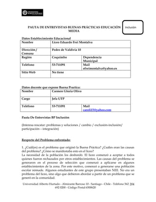 PAUTA DE ENTREVISTAS BUENAS PRÁCTICAS EDUCACIÓN                             Inclusión
                         MEDIA

Datos Establecimiento Educacional
Nombre              Liceo Eduardo Frei Montalva

Dirección /           Pedro de Valdivia 10
Comuna
Región                Coquimbo                 Dependencia
                                               Municipal
Teléfono              53-711091                Mail
                                               efreimontalva@yahoo.es
Sitio Web             No tiene



Datos docente que expone Buena Practica:
Nombre              Carmen Gloria Olivo

Cargo                 Jefa UTP

Teléfono              53-711091                Mail
                                               caroli15@yahoo.com

Pauta De Entrevistas BP Inclusión

(Interesa rescatar: problemas y soluciones / cambio / exclusión-inclusión/
participación – integración)


Respecto del Problema enfrentado:

1. ¿Cuál(es) es el problema que originó la Buena Práctica? ¿Cuáles eran las causas
del problema? ¿Cómo se manifestaba esto en el liceo?
La necesidad de la población los desbordó. El liceo comenzó a aceptar a todos
quienes fueron rechazados por otros establecimientos. Las causas del problema se
generaron en el proceso de selección que comenzó a aplicarse en algunos
establecimientos de la zona. Por este motivo, comenzó a generarse una población
escolar nómade. Algunos estudiantes de este grupo presentaban NEE. No era un
problema del liceo, sino algo que debieron abordar a partir de un problema que se
generó en la comunidad.

Universidad Alberto Hurtado - Almirante Barroso 10 - Santiago - Chile - Teléfono 562 204
                        692 0200 - Código Postal 6500620
 