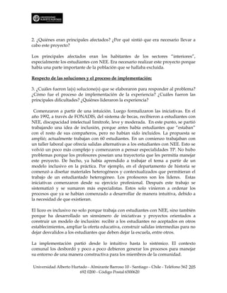 2. ¿Quiénes eran principales afectados? ¿Por qué sintió que era necesario llevar a
cabo este proyecto?

Los principales afectados eran los habitantes de los sectores “interiores”,
especialmente los estudiantes con NEE. Era necesario realizar este proyecto porque
había una parte importante de la población que se hallaba excluida.

Respecto de las soluciones y el proceso de implementación:

3. ¿Cuáles fueron la(s) solucione(s) que se elaboraron para responder al problema?
¿Cómo fue el proceso de implementación de la experiencia? ¿Cuáles fueron las
principales dificultades? ¿Quiénes lideraron la experiencia?

 Comenzaron a partir de una intuición. Luego formalizaron las iniciativas. En el
año 1992, a través de FONADIS, del sistema de becas, recibieron a estudiantes con
NEE, discapacidad intelectual limítrofe, leve y moderada. En este punto, se partió
trabajando una idea de inclusión, porque antes había estudiantes que “estaban”
con el resto de sus compañeros, pero no habían sido incluidos. La propuesta se
amplió; actualmente trabajan con 60 estudiantes. En un comienzo trabajaban con
un taller laboral que ofrecía salidas alternativas a los estudiantes con NEE. Esto se
volvió un poco más complejo y comenzaron a pensar especialidades TP. No hubo
problemas porque los profesores poseían una trayectoria que les permitía manejar
este proyecto. De hecho, ya había aprendido a trabajar el tema a partir de un
modelo inclusivo en la práctica. Por ejemplo, en el departamento de historia se
comenzó a diseñar materiales heterogéneos y contextualizados que permitieran el
trabajo de un estudiantado heterogéneo. Los profesores son los líderes. Estas
iniciativas comenzaron desde su ejercicio profesional. Después este trabajo se
sistematizó y se sumaron más especialistas. Estos solo vinieron a ordenar los
procesos que ya se habían comenzado a desarrollar de manera intuitiva, debido a
la necesidad de que existieran.

El liceo es inclusivo no solo porque trabaja con estudiantes con NEE, sino también
porque ha desarrollado un sinnúmero de iniciativas y proyectos orientados a
construir un modelo de inclusión: recibir a los estudiantes no aceptados en otros
establecimientos, ampliar la oferta educativa, construir salidas intermedias para no
dejar desvalidos a los estudiantes que deben dejar la escuela, entre otros.

La implementación partió desde lo intuitivo hasta lo sistémico. El contexto
comunal los desbordó y poco a poco debieron generar los procesos para manejar
su entorno de una manera constructiva para los miembros de la comunidad.

Universidad Alberto Hurtado - Almirante Barroso 10 - Santiago - Chile - Teléfono 562 205
                        692 0200 - Código Postal 6500620
 