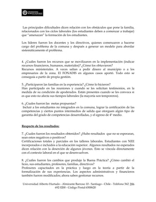Las principales dificultades dicen relación con los obstáculos que pone la familia,
relacionados con los ciclos laborales (los estudiantes deben a comenzar a trabajar)
que “amenazan” la formación de los estudiantes.

Los líderes fueron los docentes y los directivos, quienes comenzaron a hacerse
cargo del problema de la comuna y después a generar un modelo para abordar
sistemáticamente el problema.


4. ¿Cuáles fueron los recursos que se movilizaron en la implementación (indicar
recursos financieros, humanos, materiales)? ¿Cómo los obtuvieron?
Recursos ministeriales. A veces salían a pedir dinero al municipio o a los
empresarios de la zona. El FONADIS en algunos casos aportó. Todo esto se
conseguía a partir de propia gestión.

5. ¿Participaron las familias en la experiencia? ¿Cómo lo hicieron?
Han participado en las reuniones y cuando se les solicitan testimonios, en la
medida de su condición de apoderados. Están presentes cuando se les convoca si
es que esto no afecta sus tiempos laborales (la mayoría son temporeros).

6. ¿Cuales fueron las metas propuestas?
 Incluir a los estudiantes no integrados en la comuna, lograr la certificación de las
competencias y ciertos puntos intermedios de salida que otorguen algún tipo de
garantía del grado de competencias desarrolladas, y el egreso de 4º medio.


Respecto de los resultados:

7. ¿Cuales fueron los resultados obtenidos? ¿Hubo resultados que no se esperaran,
sean estos negativos o positivos?
Certificaciones totales y parciales en los talleres laborales. Estudiantes con NEE
incorporados e incluidos a la educación superior. Algunos resultados no esperados
dicen relación con la deserción de algunos jóvenes. Esto se vincula directamente
con el contexto laboral en el que se desenvuelven.

8. ¿Cuáles fueron los cambios que produjo la Buena Práctica? ¿Cómo cambió el
liceo, sus estudiantes, profesores, familias, directivos?
Profesores capacitados en la práctica y luego en la teoría a partir de la
formalización de sus experiencias. Los aspectos administrativos y financieros
también fueron modificados; ahora saben gestionar recursos.

Universidad Alberto Hurtado - Almirante Barroso 10 - Santiago - Chile - Teléfono 562 206
                        692 0200 - Código Postal 6500620
 