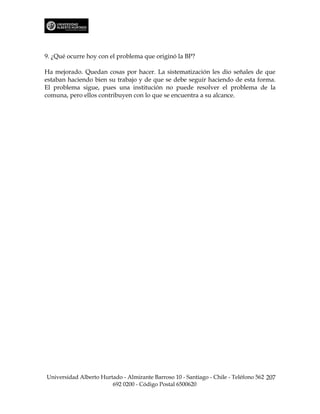 9. ¿Qué ocurre hoy con el problema que originó la BP?

Ha mejorado. Quedan cosas por hacer. La sistematización les dio señales de que
estaban haciendo bien su trabajo y de que se debe seguir haciendo de esta forma.
El problema sigue, pues una institución no puede resolver el problema de la
comuna, pero ellos contribuyen con lo que se encuentra a su alcance.




Universidad Alberto Hurtado - Almirante Barroso 10 - Santiago - Chile - Teléfono 562 207
                        692 0200 - Código Postal 6500620
 