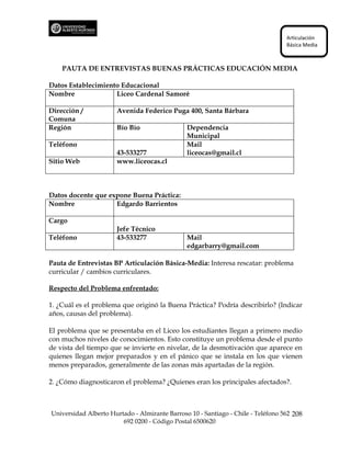Articulación
                                                                                  Básica Media



    PAUTA DE ENTREVISTAS BUENAS PRÁCTICAS EDUCACIÓN MEDIA

Datos Establecimiento Educacional
Nombre              Liceo Cardenal Samoré

Dirección /           Avenida Federico Puga 400, Santa Bárbara
Comuna
Región                Bío Bío                  Dependencia
                                               Municipal
Teléfono                                       Mail
                      43-533277                liceocas@gmail.cl
Sitio Web             www.liceocas.cl



Datos docente que expone Buena Práctica:
Nombre              Edgardo Barrientos

Cargo
                      Jefe Técnico
Teléfono              43-533277                Mail
                                               edgarbarry@gmail.com

Pauta de Entrevistas BP Articulación Básica-Media: Interesa rescatar: problema
curricular / cambios curriculares.

Respecto del Problema enfrentado:

1. ¿Cuál es el problema que originó la Buena Práctica? Podría describirlo? (Indicar
años, causas del problema).

El problema que se presentaba en el Liceo los estudiantes llegan a primero medio
con muchos niveles de conocimientos. Esto constituye un problema desde el punto
de vista del tiempo que se invierte en nivelar, de la desmotivación que aparece en
quienes llegan mejor preparados y en el pánico que se instala en los que vienen
menos preparados, generalmente de las zonas más apartadas de la región.

2. ¿Cómo diagnosticaron el problema? ¿Quienes eran los principales afectados?.



Universidad Alberto Hurtado - Almirante Barroso 10 - Santiago - Chile - Teléfono 562 208
                        692 0200 - Código Postal 6500620
 