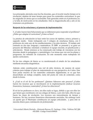 Los principales afectados eran los/las docentes, que al invertir mucho tiempo en la
nivelación, dejaban de tener tiempo para pasar los contenidos curriculares, lo que
les originaba un atraso que se acumulaba. Esto generaba estrés en el profesores/as,
y la falta de motivación en los estudiantes. Esto se diagnosticaba año a año en las
reuniones con profesores.

Respecto de las soluciones y el proceso de implementación:

3. ¿Cuáles fueron la(s) Solucione(s) que se elaboraron para responder al problema?.
¿Hubo que adaptar el curriculum? ¿Cómo se hizo?

La práctica de articulación se hace entre los cursos de séptimo, octavo, primero y
segundo medio. Están trabajando con 3 colegios de enseñanza básica, con 2
profesores de cada uno de los establecimientos y los jefes técnicos. El trabajo está
centrado en dos ejes: lenguaje y matemáticas. El 2008 se presentó y se ganó un
proyecto del Mineduc orientado a fortalecer el equipo docente, en planificación y
articulación. Desde entonces se ha comenzado este trabajo de vincularse con los
docentes desde lo pedagógico y metodológico. Los temas que ven son los planes y
programas, los métodos de evaluación. En este momento están trabajando los
ajustes curriculares.

En los tres colegios de básica se va monitoreando el estado de los estudiantes
mediante encuestas diagnósticas.

Además están constituyendo una red de jefes técnicos, de manera de aunar
criterios para trabajar el plan de mejoramiento en una perspectiva de 4 años. Este
liceo posee muchos de sus materiales ordenados digitalmente, se ve que han
desarrollado un trabajo completo, tanto del punto de vista de contenido, como
desde la forma.

4. ¿Cuál es el rol de los profesores? ¿Quiénes lideraron este proceso? ¿Cuáles
fueron los recursos que se movilizaron en la implementación (indicar recursos
financieros, humanos, materiales)? ¿Cómo los obtuvieron?

El rol de los profesores es clave, sin ellos nada se logra, debido a que son ellos los
que tienen que coordinarse con sus colegas de básica, y por otro lado, ellos los que
hacen las clases de nivelación. Los recursos son esencialmente de tiempo y
humanos. No hay recursos financieros directamente asociados. Sin embargo sería
un aporte que el Municipio constituyera un equipo articulador, y para esto se
necesita dinero para contratación de profesionales.



Universidad Alberto Hurtado - Almirante Barroso 10 - Santiago - Chile - Teléfono 562 209
                        692 0200 - Código Postal 6500620
 