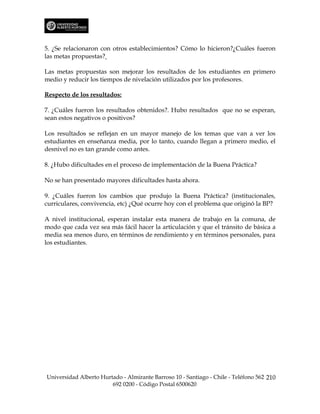 5. ¿Se relacionaron con otros establecimientos? Cómo lo hicieron?¿Cuáles fueron
las metas propuestas?

Las metas propuestas son mejorar los resultados de los estudiantes en primero
medio y reducir los tiempos de nivelación utilizados por los profesores.

Respecto de los resultados:

7. ¿Cuáles fueron los resultados obtenidos?. Hubo resultados que no se esperan,
sean estos negativos o positivos?

Los resultados se reflejan en un mayor manejo de los temas que van a ver los
estudiantes en enseñanza media, por lo tanto, cuando llegan a primero medio, el
desnivel no es tan grande como antes.

8. ¿Hubo dificultades en el proceso de implementación de la Buena Práctica?

No se han presentado mayores dificultades hasta ahora.

9. ¿Cuáles fueron los cambios que produjo la Buena Práctica? (institucionales,
curriculares, convivencia, etc) ¿Qué ocurre hoy con el problema que originó la BP?

A nivel institucional, esperan instalar esta manera de trabajo en la comuna, de
modo que cada vez sea más fácil hacer la articulación y que el tránsito de básica a
media sea menos duro, en términos de rendimiento y en términos personales, para
los estudiantes.




Universidad Alberto Hurtado - Almirante Barroso 10 - Santiago - Chile - Teléfono 562 210
                        692 0200 - Código Postal 6500620
 