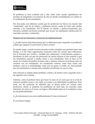 El problema se hizo evidente año a año, sobre todo cuando aplicábamos las
pruebas de diagnóstico al comienzo de año en donde constatábamos el cambio en
el rendimiento de los estudiantes.

Por otra parte, nos dábamos cuenta que los profesores de básica son mucho más
“maternales” que los de media, y podíamos darnos cuenta de cómo este cambio
afectaba a los estudiantes. Por lo demás, en charlas y perfeccionamientos que
hacemos, también nos hemos enterado que no por ser estudiantes adolescentes no
necesitan cercanía y contención.

Respecto de las soluciones y el proceso de implementación:

3. ¿Cuáles fueron la(s) Solucione(s) que se elaboraron para responder al problema?
¿Hubo que adaptar el curriculum? ¿Cómo se hizo?

En primer lugar, cuando tuvimos jornada escolar completa nos permitió tener más
tiempo y es así como organizamos reuniones todos los viernes para reflexionar.
Eso lo hacemos por niveles y también por subsectores. Conformamos equipos y
decidimos (4 años ya) que los profesores de media hicieran el año anterior a que
los estudiantes pasaran a media, clases a esos estudiantes. Esto se hace en los
meses de octubre-noviembre (4 clases más o menos), entonces el profesor entra en
contacto con los estudiantes, los estudiantes conocen cómo hace clases este
profesor, cuál es su metodología, cómo son sus guías, su estilo, etc. Esto permite
que los estudiantes se sientan más confiados al enfrentar un nuevo ciclo.

Esta solución se adopta desde prebásica a básica, de primer ciclo a segundo ciclo y
de segundo ciclo a media.

Además, como el profesor tiene que hacer la clase en un ciclo que no es el de él,
entonces también conoce a los niños en cuanto a sus dificultades académicas. Esto
junto con las reuniones de reflexión que se tienen todos los viernes entre
profesores, donde se plantean los problemas de todo tipo, los docentes están
enterados de cómo es el curso, sus logros, dificultades tanto en lo académico como
en sus particularidades.

4. ¿Se relacionaron con otros establecimientos? Cómo lo hicieron?

Es un mismo colegio.




Universidad Alberto Hurtado - Almirante Barroso 10 - Santiago - Chile - Teléfono 562 212
                        692 0200 - Código Postal 6500620
 