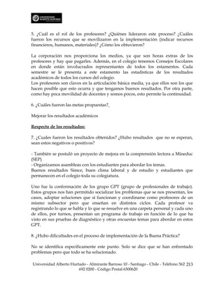 5. ¿Cuál es el rol de los profesores? ¿Quiénes lideraron este proceso? ¿Cuáles
fueron los recursos que se movilizaron en la implementación (indicar recursos
financieros, humanos, materiales)? ¿Cómo los obtuvieron?

La corporación nos proporciona los medios, ya que son horas extras de los
profesores y hay que pagarles. Además, en el colegio tenemos Consejos Escolares
en donde están involucrados representantes de todos los estamentos. Cada
semestre se le presenta a este estamento las estadísticas de los resultados
académicos de todos los cursos del colegio.
Los profesores son claves en la articulación básica media, ya que ellos son los que
hacen posible que esto ocurra y que tengamos buenos resultados. Por otra parte,
como hay poca movilidad de docentes y somos pocos, esto permite la continuidad.

6. ¿Cuáles fueron las metas propuestas?

Mejorar los resultados académicos

Respecto de los resultados:

7. ¿Cuales fueron los resultados obtenidos? ¿Hubo resultados que no se esperan,
sean estos negativos o positivos?

- También se postuló un proyecto de mejora en la comprensión lectora a Mineduc
(SEP)
- Organizamos asambleas con los estudiantes para abordar los temas.
Buenos resultados Simce, buen clima laboral y de estudio y estudiantes que
permanecen en el colegio toda su colegiatura.

Uno fue la conformación de los grupo GPT (grupo de profesionales de trabajo).
Estos grupos nos han permitido socializar los problemas que se nos presentan, los
casos, adoptar soluciones que sí funcionan y coordinarse como profesores de un
mismo subsector pero que enseñan en distintos ciclos. Cada profesor va
registrando lo que se habla y lo que se resuelve en una carpeta personal y cada uno
de ellos, por turnos, presentan un programa de trabajo en función de lo que ha
visto en sus pruebas de diagnóstico y otras encuestas temas para abordar en estos
GPT.

8. ¿Hubo dificultades en el proceso de implementación de la Buena Práctica?

No se identifica específicamente este punto. Solo se dice que se han enfrentado
problemas pero que todo se ha solucionado.

Universidad Alberto Hurtado - Almirante Barroso 10 - Santiago - Chile - Teléfono 562 213
                        692 0200 - Código Postal 6500620
 