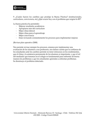 9. ¿Cuales fueron los cambios que produjo la Buena Práctica? (institucionales,
curriculares, convivencia, etc) ¿Qué ocurre hoy con el problema que originó la BP?

La buena práctica ha permitido:
   - Mejorar resultados académicos
   - Apropiarse más del currículum
   - Mejor clima laboral
   - Mejor clima para el aprendizaje
   - Mejor convivencia
   - Estar revisando constantemente los procesos para implementar mejoras

(Revisar plan operativo 2008)

Nos permite revisar siempre los procesos, estamos por implementar una
evaluación de los alumnos a sus profesores, nos damos cuenta que la confianza de
los estudiantes ante los cambios permite no tener retrocesos en los rendimientos,
que el clima y la asistencia permanente de los alumnos es importante, y que el rol
del mediador que tenemos en el colegio es fundamental para enfrentar de buena
manera los problemas y que los estudiantes aprendan a enfrentar problemas.
Se disminuye el problema detectado.




Universidad Alberto Hurtado - Almirante Barroso 10 - Santiago - Chile - Teléfono 562 214
                        692 0200 - Código Postal 6500620
 