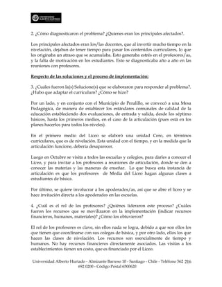 2. ¿Cómo diagnosticaron el problema? ¿Quienes eran los principales afectados?.

Los principales afectados eran los/las docentes, que al invertir mucho tiempo en la
nivelación, dejaban de tener tiempo para pasar los contenidos curriculares, lo que
les originaba un atraso que se acumulaba. Esto generaba estrés en el profesores/as,
y la falta de motivación en los estudiantes. Esto se diagnosticaba año a año en las
reuniones con profesores.

Respecto de las soluciones y el proceso de implementación:

3. ¿Cuáles fueron la(s) Solucione(s) que se elaboraron para responder al problema?.
¿Hubo que adaptar el curriculum? ¿Cómo se hizo?

Por un lado, y en conjunto con el Municipio de Peralillo, se convocó a una Mesa
Pedagógica, de manera de establecer los estándares comunales de calidad de la
educación estableciendo dos evaluaciones, de entrada y salida, desde los séptimo
básicos, hasta los primeros medios, en el caso de la articulación (pues está en los
planes hacerlos para todos los niveles).

En el primero medio del Liceo se elaboró una unidad Cero, en términos
curriculares, que es de nivelación. Esta unidad con el tiempo, y en la medida que la
articulación funcione, debería desaparecer.

Luego en Octubre se visita a todos las escuelas y colegios, para darles a conocer el
Liceo, y para invitar a los profesores a reuniones de articulación, donde se den a
conocer las materias y las maneras de enseñar. Lo que busca esta instancia de
articulación es que los profesores de Media del Liceo hagan algunas clases a
estudiantes de básica.

Por último, se quiere involucrar a los apoderados/as, así que se abre el liceo y se
hace invitación directa a los apoderados en las escuelas.

4. ¿Cuál es el rol de los profesores? ¿Quiénes lideraron este proceso? ¿Cuáles
fueron los recursos que se movilizaron en la implementación (indicar recursos
financieros, humanos, materiales)? ¿Cómo los obtuvieron?

El rol de los profesores es clave, sin ellos nada se logra, debido a que son ellos los
que tienen que coordinarse con sus colegas de básica, y por otro lado, ellos los que
hacen las clases de nivelación. Los recursos son esencialmente de tiempo y
humanos. No hay recursos financieros directamente asociados. Las visitas a los
establecimientos tienen un costo, que es financiado por el Liceo.

Universidad Alberto Hurtado - Almirante Barroso 10 - Santiago - Chile - Teléfono 562 216
                        692 0200 - Código Postal 6500620
 