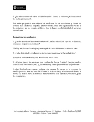 5. ¿Se relacionaron con otros establecimientos? Cómo lo hicieron?¿Cuáles fueron
las metas propuestas?

Las metas propuestas son mejorar los resultados de los estudiantes, y darles un
espacio más amable de llegada a primero medio. Para esto organizan las visitas a
los colegios y de los colegios al Liceo. Esto lo hacen con la totalidad de escuelas
municipales.


Respecto de los resultados:

7. ¿Cuáles fueron los resultados obtenidos?. Hubo resultados que no se esperan,
sean estos negativos o positivos?

No hay resultados todavía porque esta práctica está comenzando este año 2009.

8. ¿Hubo dificultades en el proceso de implementación de la Buena Práctica?

No se han presentado mayores dificultades hasta ahora.

9. ¿Cuáles fueron los cambios que produjo la Buena Práctica? (institucionales,
curriculares, convivencia, etc) ¿Qué ocurre hoy con el problema que originó la BP?

A nivel institucional, esperan instalar esta manera de trabajo en la comuna, de
modo que cada vez sea más fácil hacer la articulación y el tránsito de básica a
media sea menos duro, en términos de rendimiento y en términos personales, para
los estudiantes.




Universidad Alberto Hurtado - Almirante Barroso 10 - Santiago - Chile - Teléfono 562 217
                        692 0200 - Código Postal 6500620
 