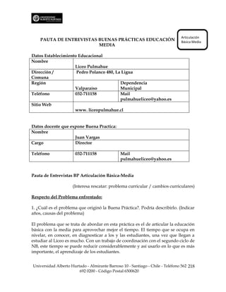 Articulación
    PAUTA DE ENTREVISTAS BUENAS PRÁCTICAS EDUCACIÓN                             Básica Media
                         MEDIA

Datos Establecimiento Educacional
Nombre
                    Liceo Pulmahue
Dirección /          Pedro Polanco 480, La Ligua
Comuna
Región                                    Dependencia
                    Valparaíso            Municipal
Teléfono            032-711158            Mail
                                          pulmahueliceo@yahoo.es
Sitio Web
                    www. liceopulmahue.cl


Datos docente que expone Buena Practica:
Nombre
                    Juan Vargas
Cargo               Director

Teléfono              032-711158               Mail
                                               pulmahueliceo@yahoo.es


Pauta de Entrevistas BP Articulación Básica-Media

                     (Interesa rescatar: problema curricular / cambios curriculares)

Respecto del Problema enfrentado:

1. ¿Cuál es el problema que originó la Buena Práctica?. Podría describirlo. (Indicar
años, causas del problema)

El problema que se trata de abordar en esta práctica es el de articular la educación
básica con la media para aprovechar mejor el tiempo. El tiempo que se ocupa en
nivelar, en conocer, en diagnosticar a los y las estudiantes, una vez que llegan a
estudiar al Liceo es mucho. Con un trabajo de coordinación con el segundo ciclo de
NB, este tiempo se puede reducir considerablemente y así usarlo en lo que es más
importante, el aprendizaje de los estudiantes.


Universidad Alberto Hurtado - Almirante Barroso 10 - Santiago - Chile - Teléfono 562 218
                        692 0200 - Código Postal 6500620
 