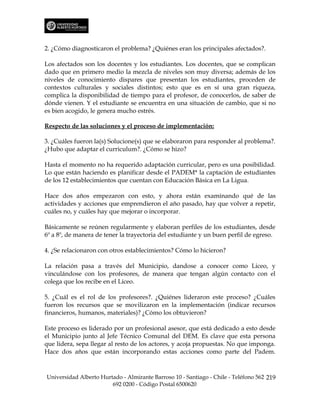 2. ¿Cómo diagnosticaron el problema? ¿Quiénes eran los principales afectados?.

Los afectados son los docentes y los estudiantes. Los docentes, que se complican
dado que en primero medio la mezcla de niveles son muy diversa; además de los
niveles de conocimiento dispares que presentan los estudiantes, proceden de
contextos culturales y sociales distintos; esto que es en sí una gran riqueza,
complica la disponibilidad de tiempo para el profesor, de conocerlos, de saber de
dónde vienen. Y el estudiante se encuentra en una situación de cambio, que si no
es bien acogido, le genera mucho estrés.

Respecto de las soluciones y el proceso de implementación:

3. ¿Cuáles fueron la(s) Solucione(s) que se elaboraron para responder al problema?.
¿Hubo que adaptar el curriculum?. ¿Cómo se hizo?

Hasta el momento no ha requerido adaptación curricular, pero es una posibilidad.
Lo que están haciendo es planificar desde el PADEM* la captación de estudiantes
de los 12 establecimientos que cuentan con Educación Básica en La Ligua.

Hace dos años empezaron con esto, y ahora están examinando qué de las
actividades y acciones que emprendieron el año pasado, hay que volver a repetir,
cuáles no, y cuáles hay que mejorar o incorporar.

Básicamente se reúnen regularmente y elaboran perfiles de los estudiantes, desde
6º a 8º, de manera de tener la trayectoria del estudiante y un buen perfil de egreso.

4. ¿Se relacionaron con otros establecimientos? Cómo lo hicieron?

La relación pasa a través del Municipio, dandose a conocer como Liceo, y
vinculándose con los profesores, de manera que tengan algún contacto con el
colega que los recibe en el Liceo.

5. ¿Cuál es el rol de los profesores?. ¿Quiénes lideraron este proceso? ¿Cuáles
fueron los recursos que se movilizaron en la implementación (indicar recursos
financieros, humanos, materiales)? ¿Cómo los obtuvieron?

Este proceso es liderado por un profesional asesor, que está dedicado a esto desde
el Municipio junto al Jefe Técnico Comunal del DEM. Es clave que esta persona
que lidera, sepa llegar al resto de los actores, y acoja propuestas. No que imponga.
Hace dos años que están incorporando estas acciones como parte del Padem.



Universidad Alberto Hurtado - Almirante Barroso 10 - Santiago - Chile - Teléfono 562 219
                        692 0200 - Código Postal 6500620
 