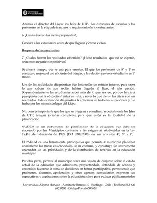 Además el director del Liceo, los Jefes de UTP, los directores de escuelas y los
profesores en la etapa de traspaso y seguimiento de los estudiantes.

6. ¿Cuáles fueron las metas propuestas?

Conocer a los estudiantes antes de que lleguen y cómo vienen.

Respecto de los resultados:

7. ¿Cuales fueron los resultados obtenidos? ¿Hubo resultados que no se esperan,
sean estos negativos o positivos?

Se ahorra tiempo, que se usa para enseñar. El que los profesores de 8º y 1º se
conozcan, mejora el uso eficiente del tiempo, y la relación profesor-estudiante en 1º
medio.

Una de las actividades diagnósticas fue desarrollar un estudio interno, para saber
lo que sabían los que recién habían llegado al liceo, el año pasado.
Sorprendentemente los estudiantes saben más de lo que se cree, porque hay una
percepción que la educación básica es mala, y no es lo que dieron las cifras con sus
resultados. Esta evaluación diagnóstica la aplicaron en todos los subsectores y fue
hecha por los mismos colegas del Liceo.

No, pero es importante que los que se integran a coordinar, especialmente los Jefes
de UTP, tengan jornadas completas, para que estén en la totalidad de la
planificación.

*PADEM es un instrumento de planificación de la educación que debe ser
elaborado por los Municipios conforme a las exigencias establecidas en la Ley
19.410 de Educación de 1995 (DO 02.09.2006) en sus artículos 4º, 5º y 6º.

El PADEM es una herramienta participativa que permite al municipio planificar
anualmente las metas educacionales de su comuna, y constituye un instrumento
ordenador de las prioridades y de la distribución de recursos en la educación
municipal.

Por otra parte, permite al municipio tener una visión de conjunto sobre el estado
actual de la educación que administra, proyectándola, dotándola de sentido y
contenido; favorece la toma de decisiones en forma participativa, permitiendo que
profesores, alumnos, apoderados y otros agentes comunitarios expresen sus
expectativas y aspiraciones sobre la educación; sirve para evaluar públicamente los

Universidad Alberto Hurtado - Almirante Barroso 10 - Santiago - Chile - Teléfono 562 220
                        692 0200 - Código Postal 6500620
 