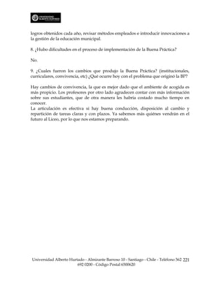 logros obtenidos cada año, revisar métodos empleados e introducir innovaciones a
la gestión de la educación municipal.

8. ¿Hubo dificultades en el proceso de implementación de la Buena Práctica?

No.

9. ¿Cuales fueron los cambios que produjo la Buena Práctica? (institucionales,
curriculares, convivencia, etc) ¿Qué ocurre hoy con el problema que originó la BP?

Hay cambios de convivencia, la que es mejor dado que el ambiente de acogida es
más propicio. Los profesores por otro lado agradecen contar con más información
sobre sus estudiantes, que de otra manera les habría costado mucho tiempo en
conocer.
La articulación es efectiva si hay buena conducción, disposición al cambio y
repartición de tareas claras y con plazos. Ya sabemos más quiénes vendrán en el
futuro al Liceo, por lo que nos estamos preparando.




Universidad Alberto Hurtado - Almirante Barroso 10 - Santiago - Chile - Teléfono 562 221
                        692 0200 - Código Postal 6500620
 