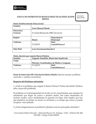 Articulación
    PAUTA DE ENTREVISTAS BUENAS PRÁCTICAS EDUCACIÓN                             Básica Media
                         MEDIA

Datos Establecimiento Educacional
Nombre
                    Liceo Manuel Montt
Dirección /
Comuna              Avenida Balmaceda 1880, San Javier

Región                                         Dependencia
                      Maule                    Municipal
Teléfono                                       Mail
                      73-321971                l.montt@terra.cl

Sitio Web             www.liceomanuelmontt.cl


Datos docente que expone Buena Práctica:
Nombre              Augusto Astudillo, Maria Inés Sepúlveda
Cargo
                    Director, Coordinadora de Media y Lenguaje
Teléfono            73-321971            Mail
                                         l.montt@terra.cl


Pauta de Entrevistas BP Articulación Básica-Media: Interesa rescatar: problema
curricular / cambios curriculares.

Respecto del Problema enfrentado:

1. ¿Cuál es el problema que originó la Buena Práctica? Podría describirlo? (Indicar
años, causas del problema)

El problema es la heterogeneidad de niveles en los conocimientos que manejan los
estudiantes que llegan de octavo a primero medio. Son todos estudiantes de
sectores rurales, cuyos rendimientos en general son bajos. Esto implica que hay
que planificar un tiempo no menor en nivelarlos y es tiempo que nunca se puede
recuperar más adelante.

2. ¿Cómo diagnosticaron el problema? ¿Quienes eran los principales afectados?.


Universidad Alberto Hurtado - Almirante Barroso 10 - Santiago - Chile - Teléfono 562 222
                        692 0200 - Código Postal 6500620
 