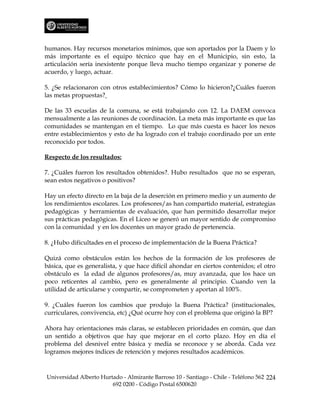 humanos. Hay recursos monetarios mínimos, que son aportados por la Daem y lo
más importante es el equipo técnico que hay en el Municipio, sin esto, la
articulación sería inexistente porque lleva mucho tiempo organizar y ponerse de
acuerdo, y luego, actuar.

5. ¿Se relacionaron con otros establecimientos? Cómo lo hicieron?¿Cuáles fueron
las metas propuestas?

De las 33 escuelas de la comuna, se está trabajando con 12. La DAEM convoca
mensualmente a las reuniones de coordinación. La meta más importante es que las
comunidades se mantengan en el tiempo. Lo que más cuesta es hacer los nexos
entre establecimientos y esto de ha logrado con el trabajo coordinado por un ente
reconocido por todos.

Respecto de los resultados:

7. ¿Cuáles fueron los resultados obtenidos?. Hubo resultados que no se esperan,
sean estos negativos o positivos?

Hay un efecto directo en la baja de la deserción en primero medio y un aumento de
los rendimientos escolares. Los profesores/as han compartido material, estrategias
pedagógicas y herramientas de evaluación, que han permitido desarrollar mejor
sus prácticas pedagógicas. En el Liceo se generó un mayor sentido de compromiso
con la comunidad y en los docentes un mayor grado de pertenencia.

8. ¿Hubo dificultades en el proceso de implementación de la Buena Práctica?

Quizá como obstáculos están los hechos de la formación de los profesores de
básica, que es generalista, y que hace difícil ahondar en ciertos contenidos; el otro
obstáculo es la edad de algunos profesores/as, muy avanzada, que los hace un
poco reticentes al cambio, pero es generalmente al principio. Cuando ven la
utilidad de articularse y compartir, se comprometen y aportan al 100%.

9. ¿Cuáles fueron los cambios que produjo la Buena Práctica? (institucionales,
curriculares, convivencia, etc) ¿Qué ocurre hoy con el problema que originó la BP?

Ahora hay orientaciones más claras, se establecen prioridades en común, que dan
un sentido a objetivos que hay que mejorar en el corto plazo. Hoy en día el
problema del desnivel entre básica y media se reconoce y se aborda. Cada vez
logramos mejores índices de retención y mejores resultados académicos.



Universidad Alberto Hurtado - Almirante Barroso 10 - Santiago - Chile - Teléfono 562 224
                        692 0200 - Código Postal 6500620
 