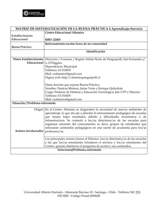 MATRIZ DE SISTEMATIZACIÓN DE LA BUENA PRÁCTICA 4 Aprendizaje-Servicio
                        Centro Educacional Altamira
Establecimiento
Educacional             RBD: 22483
                        Reforzamiento escolar fuera de mi comunidad
Buena Práctica
                                                        Identificación

 Datos Establecimiento Dirección / Comuna / Región: Salida Norte de Panguipulli, San Fernando s/
           Educacional n, O’Higgins.
                       Dependencia: Municipal
                       Teléfono: 63-310470
                       Mail: cealtamira@gmail.com
                       Página web: http://altamirapanguipulli.cl

                        Datos docente que expone Buena Práctica:
                        Nombre: Danicsa Moreno, Jaime Torre y Enrique Quilodrán
                        Cargo: Profesor de Historia y Educación Tecnológica; Jefe UTP y Director
                        Teléfono: 63-310470
                        Mail: cealtamira@gmail.com
Situación / Problema enfrentado

                Origen En el Centro Altamira se diagnosticó la necesidad de nuevos ambientes de
                       aprendizaje, lo que dio pie a abordar el reforzamiento pedagógico de escuelas
                       que tenían bajos resultados debido a dificultades económicas o de
                       infraestructura. Se contactó a los/as directores/as de las escuelas para
                       organizar misiones del conocimiento; es decir, grupos de estudiantes que
                       reforzaran contenidos pedagógicos en una suerte de ayudantía para los/as
  Actores involucrados profesores/as.

                        Los principales actores fueron el Director, los/as directores/as de las escuelas
                        a las que los/as estudiantes brindaron el servicio y los/as estudiantes del
                        Centro, quienes diseñaron el programa de acción y sus contenidos.
                                 Soluciones/Problema enfrentado




        Universidad Alberto Hurtado - Almirante Barroso 10 - Santiago - Chile - Teléfono 562 233
                                692 0200 - Código Postal 6500620
 