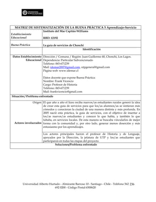 MATRIZ DE SISTEMATIZACIÓN DE LA BUENA PRÁCTICA 5 Aprendizaje-Servicio
                        Instituto del Mar Capitán Williams
Establecimiento
Educacional             RBD: 12192

Buena Práctica          La guía de servicios de Chonchi
                                                      Identificación

 Datos Establecimiento Dirección / Comuna / Región: Juan Guillermo 40, Chonchi, Los Lagos.
           Educacional Dependencia: Particular Subvencionado
                       Teléfono: 065-671239
                       Mail: idemar2007@gmail.com, utpgeneral@gmail.com
                       Página web: www.idemar.cl

                        Datos docente que expone Buena Práctica:
                        Nombre: Frank Vicencio
                        Cargo: Profesor de Historia
                        Teléfono: 065-671239
                        Mail: frankvicencio@gmail.com
Situación / Problema enfrentado

                Origen El que año a año el liceo reciba nuevos/as estudiantes rurales generó la idea
                       de crear esta guía de servicios para que los/as alumnos/as se sintieran más
                       cómodos y conocieran la ciudad de una manera distinta y más profunda. En
                       2005 nació esta práctica, la guía de servicios, con el objetivo de insertar a
                       los/as nuevos/as estudiantes y conocer lo que había, y también lo que
                       faltaba, en servicios locales. De esta manera se buscaba vincularlos de mejor
  Actores involucrados forma con la comunidad y, por otro lado, generar menos deserción y más
                       entusiasmo por los aprendizajes.

                        Los actores principales fueron el profesor de Historia y de Lenguaje,
                        apoyados por la Dirección, la jefatura de UTP y los/as estudiantes que
                        participaron en todas las etapas del proyecto.
                                  Soluciones/Problema enfrentado




        Universidad Alberto Hurtado - Almirante Barroso 10 - Santiago - Chile - Teléfono 562 236
                                692 0200 - Código Postal 6500620
 