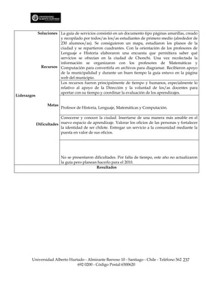 Soluciones La guía de servicios consistió en un documento tipo páginas amarillas, creado
                        y recopilado por todos/as los/as estudiantes de primero medio (alrededor de
                        230 alumnos/as). Se consiguieron un mapa, estudiaron los planos de la
                        ciudad y se repartieron cuadrantes. Con la orientación de los profesores de
                        Lenguaje e Historia elaboraron una encuesta que permitiera saber qué
                        servicios se ofrecían en la ciudad de Chonchi. Una vez recolectada la
                        información se organizaron con los profesores de Matemáticas y
               Recursos Computación para convertirla en archivos para diagramar. Recibieron apoyo
                        de la municipalidad y durante un buen tiempo la guía estuvo en la página
                        web del municipio.
                        Los recursos fueron principalmente de tiempo y humanos, especialmente lo
                        relativo al apoyo de la Dirección y la voluntad de los/as docentes para
                        aportar con su tiempo y coordinar la evaluación de los aprendizajes.
Liderazgos

                   Metas
                           Profesor de Historia, Lenguaje, Matemáticas y Computación.

                          Conocerse y conocer la ciudad. Insertarse de una manera más amable en el
             Dificultades nuevo espacio de aprendizaje. Valorar los oficios de las personas y fortalecer
                          la identidad de ser chilote. Entregar un servicio a la comunidad mediante la
                          puesta en valor de sus oficios.




                           No se presentaron dificultades. Por falta de tiempo, este año no actualizaron
                           la guía pero planean hacerlo para el 2010.
                                               Resultados




        Universidad Alberto Hurtado - Almirante Barroso 10 - Santiago - Chile - Teléfono 562 237
                                692 0200 - Código Postal 6500620
 