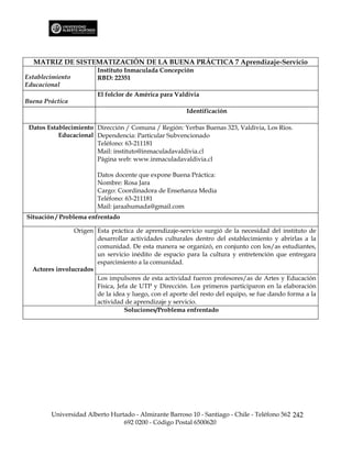 MATRIZ DE SISTEMATIZACIÓN DE LA BUENA PRÁCTICA 7 Aprendizaje-Servicio
                        Instituto Inmaculada Concepción
Establecimiento         RBD: 22351
Educacional
                        El folclor de América para Valdivia
Buena Práctica
                                                        Identificación

 Datos Establecimiento Dirección / Comuna / Región: Yerbas Buenas 323, Valdivia, Los Ríos.
           Educacional Dependencia: Particular Subvencionado
                       Teléfono: 63-211181
                       Mail: instituto@inmaculadavaldivia.cl
                       Página web: www.inmaculadavaldivia.cl

                        Datos docente que expone Buena Práctica:
                        Nombre: Rosa Jara
                        Cargo: Coordinadora de Enseñanza Media
                        Teléfono: 63-211181
                        Mail: jaraahumada@gmail.com
Situación / Problema enfrentado

                Origen Esta práctica de aprendizaje-servicio surgió de la necesidad del instituto de
                       desarrollar actividades culturales dentro del establecimiento y abrirlas a la
                       comunidad. De esta manera se organizó, en conjunto con los/as estudiantes,
                       un servicio inédito de espacio para la cultura y entretención que entregara
                       esparcimiento a la comunidad.
  Actores involucrados
                       Los impulsores de esta actividad fueron profesores/as de Artes y Educación
                       Física, Jefa de UTP y Dirección. Los primeros participaron en la elaboración
                       de la idea y luego, con el aporte del resto del equipo, se fue dando forma a la
                       actividad de aprendizaje y servicio.
                                  Soluciones/Problema enfrentado




        Universidad Alberto Hurtado - Almirante Barroso 10 - Santiago - Chile - Teléfono 562 242
                                692 0200 - Código Postal 6500620
 