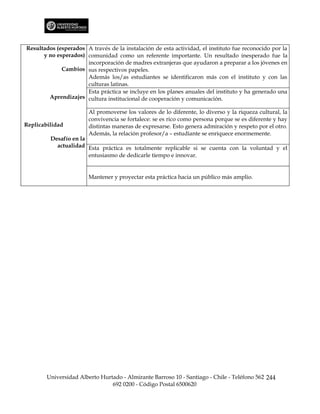Resultados (esperados A través de la instalación de esta actividad, el instituto fue reconocido por la
      y no esperados) comunidad como un referente importante. Un resultado inesperado fue la
                      incorporación de madres extranjeras que ayudaron a preparar a los jóvenes en
             Cambios sus respectivos papeles.
                      Además los/as estudiantes se identificaron más con el instituto y con las
                      culturas latinas.
                      Esta práctica se incluye en los planes anuales del instituto y ha generado una
        Aprendizajes cultura institucional de cooperación y comunicación.

                        Al promoverse los valores de lo diferente, lo diverso y la riqueza cultural, la
                        convivencia se fortalece: se es rico como persona porque se es diferente y hay
Replicabilidad          distintas maneras de expresarse. Esto genera admiración y respeto por el otro.
                        Además, la relación profesor/a – estudiante se enriquece enormemente.
         Desafío en la
           actualidad Esta práctica es totalmente replicable si se cuenta con la voluntad y el
                       entusiasmo de dedicarle tiempo e innovar.


                        Mantener y proyectar esta práctica hacia un público más amplio.




        Universidad Alberto Hurtado - Almirante Barroso 10 - Santiago - Chile - Teléfono 562 244
                                692 0200 - Código Postal 6500620
 