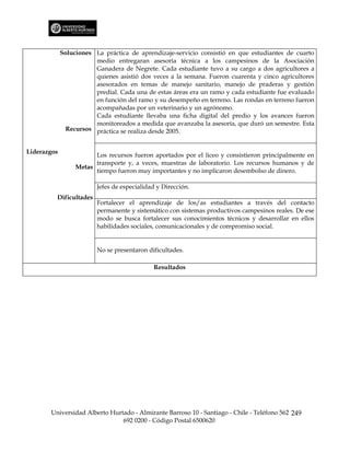 Soluciones La práctica de aprendizaje-servicio consistió en que estudiantes de cuarto
                        medio entregaran asesoría técnica a los campesinos de la Asociación
                        Ganadera de Negrete. Cada estudiante tuvo a su cargo a dos agricultores a
                        quienes asistió dos veces a la semana. Fueron cuarenta y cinco agricultores
                        asesorados en temas de manejo sanitario, manejo de praderas y gestión
                        predial. Cada una de estas áreas era un ramo y cada estudiante fue evaluado
                        en función del ramo y su desempeño en terreno. Las rondas en terreno fueron
                        acompañadas por un veterinario y un agrónomo.
                        Cada estudiante llevaba una ficha digital del predio y los avances fueron
                        monitoreados a medida que avanzaba la asesoría, que duró un semestre. Esta
               Recursos práctica se realiza desde 2005.


Liderazgos
                        Los recursos fueron aportados por el liceo y consistieron principalmente en
                        transporte y, a veces, muestras de laboratorio. Los recursos humanos y de
                  Metas
                        tiempo fueron muy importantes y no implicaron desembolso de dinero.

                         Jefes de especialidad y Dirección.
         Dificultades
                         Fortalecer el aprendizaje de los/as estudiantes a través del contacto
                         permanente y sistemático con sistemas productivos campesinos reales. De ese
                         modo se busca fortalecer sus conocimientos técnicos y desarrollar en ellos
                         habilidades sociales, comunicacionales y de compromiso social.


                         No se presentaron dificultades.

                                             Resultados




       Universidad Alberto Hurtado - Almirante Barroso 10 - Santiago - Chile - Teléfono 562 249
                               692 0200 - Código Postal 6500620
 