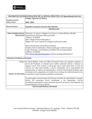 MATRIZ DE SISTEMATIZACIÓN DE LA BUENA PRÁCTICA 10 Aprendizaje-Servicio
                        Colegio Agrícola Los Mayos
Establecimiento
Educacional             RBD: 12059

Buena Práctica          Operativo sanitario ovino de Santa Bárbara
                                                      Identificación

 Datos Establecimiento Dirección / Comuna / Región: Los Lirios s/n, Santa Bárbara, Bío Bío.
           Educacional Dependencia: Particular Subvencionado
                       Teléfono: 43-525430
                       Mail: colegio.losmayos@sepade.cl
                       Página web: www.sepade.cl/colegios/cealosmayos.php

                        Datos docente que expone Buena Práctica:
                        Nombre: Kelvin Almendras, Patricia Quilaqueo, Pablo Guzmán
                        Cargo: Directora, Coordinadora de Media, Jefe de Especialidad
                        Teléfono: 43-525430
                        Mail: kelvin.almendras@sepade.cl, patricia.quilaqueo@sepade.cl

Situación / Problema enfrentado

                Origen En Santa Bárbara existe una Mesa Comunal Ovina que agrupa a quienes, a
                       través del Prodesal, se atienden para recibir asistencia técnica y mejorar su
                       negocio ovino. Tras conocer a este grupo, hace cuatro años atrás se creó un
                       vínculo con ellos para brindar a los/as estudiantes de la especialidad de
                       agropecuaria un espacio de aprendizaje y servicio. El principal problema que
                       se detecta en los campesinos es la falta de un sistema de control productivo en
  Actores involucrados sus predios, lo que les genera pérdidas económicas.

                        Los principales actores fueron la Directora, los Jefes de especialidad, el equipo
                        técnico del municipio, los/as estudiantes y los campesinos. Los/as
                        estudiantes participaron como asistentes técnicos en terreno, directamente en
                        la actividad pero no en su diseño.
                                  Soluciones/Problema enfrentado




        Universidad Alberto Hurtado - Almirante Barroso 10 - Santiago - Chile - Teléfono 562 251
                                692 0200 - Código Postal 6500620
 