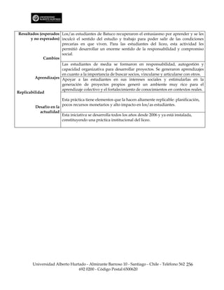 Resultados (esperados Los/as estudiantes de Batuco recuperaron el entusiasmo por aprender y se les
       y no esperados) inculcó el sentido del estudio y trabajo para poder salir de las condiciones
                       precarias en que viven. Para las estudiantes del liceo, esta actividad les
                       permitió desarrollar un enorme sentido de la responsabilidad y compromiso
                       social.
              Cambios
                       Las estudiantes de media se formaron en responsabilidad, autogestión y
                       capacidad organizativa para desarrollar proyectos. Se generaron aprendizajes
                       en cuanto a la importancia de buscar socios, vincularse y articularse con otros.
         Aprendizajes Apoyar a las estudiantes en sus intereses sociales y estimularlas en la
                       generación de proyectos propios generó un ambiente muy rico para el
                       aprendizaje colectivo y el fortalecimiento de conocimientos en contextos reales.
Replicabilidad
                          Esta práctica tiene elementos que la hacen altamente replicable: planificación,
                          pocos recursos monetarios y alto impacto en los/as estudiantes.
          Desafío en la
            actualidad
                          Esta iniciativa se desarrolla todos los años desde 2006 y ya está instalada,
                          constituyendo una práctica institucional del liceo.




        Universidad Alberto Hurtado - Almirante Barroso 10 - Santiago - Chile - Teléfono 562 256
                                692 0200 - Código Postal 6500620
 