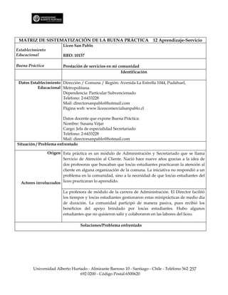 MATRIZ DE SISTEMATIZACIÓN DE LA BUENA PRÁCTICA 12 Aprendizaje-Servicio
                        Liceo San Pablo
Establecimiento
Educacional             RBD: 10157

Buena Práctica          Prestación de servicios en mi comunidad
                                                       Identificación

 Datos Establecimiento Dirección / Comuna / Región: Avenida La Estrella 1044, Pudahuel,
           Educacional Metropolitana.
                       Dependencia: Particular Subvencionado
                       Teléfono: 2-6433228
                       Mail: directorsanpablo@hotmail.com
                       Página web: www.liceocomercialsanpablo.cl

                        Datos docente que expone Buena Práctica:
                        Nombre: Susana Véjar
                        Cargo: Jefa de especialidad Secretariado
                        Teléfono: 2-6433228
                        Mail: directorsanpablo@hotmail.com
Situación / Problema enfrentado

                Origen Esta práctica es un módulo de Administración y Secretariado que se llama
                       Servicio de Atención al Cliente. Nació hace nueve años gracias a la idea de
                       dos profesoras que buscaban que los/as estudiantes practicaran la atención al
                       cliente en alguna organización de la comuna. La iniciativa no respondió a un
                       problema en la comunidad, sino a la necesidad de que los/as estudiantes del
  Actores involucrados liceo practicaran lo aprendido.

                        La profesora de módulo de la carrera de Administración. El Director facilitó
                        los tiempos y los/as estudiantes gestionaron estas miniprácticas de medio día
                        de duración. La comunidad participó de manera pasiva, pues recibió los
                        beneficios del apoyo brindado por los/as estudiantes. Hubo algunos
                        estudiantes que no quisieron salir y colaboraron en las labores del liceo.

                                 Soluciones/Problema enfrentado




        Universidad Alberto Hurtado - Almirante Barroso 10 - Santiago - Chile - Teléfono 562 257
                                692 0200 - Código Postal 6500620
 