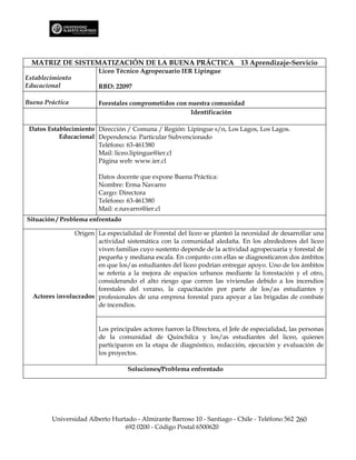 MATRIZ DE SISTEMATIZACIÓN DE LA BUENA PRÁCTICA                           13 Aprendizaje-Servicio
                        Liceo Técnico Agropecuario IER Lipingue
Establecimiento
Educacional             RBD: 22097

Buena Práctica          Forestales comprometidos con nuestra comunidad
                                                      Identificación

 Datos Establecimiento Dirección / Comuna / Región: Lipingue s/n, Los Lagos, Los Lagos.
           Educacional Dependencia: Particular Subvencionado
                       Teléfono: 63-461380
                       Mail: liceo.lipingue@ier.cl
                       Página web: www.ier.cl

                        Datos docente que expone Buena Práctica:
                        Nombre: Erma Navarro
                        Cargo: Directora
                        Teléfono: 63-461380
                        Mail: e.navarro@ier.cl
Situación / Problema enfrentado

                Origen La especialidad de Forestal del liceo se planteó la necesidad de desarrollar una
                       actividad sistemática con la comunidad aledaña. En los alrededores del liceo
                       viven familias cuyo sustento depende de la actividad agropecuaria y forestal de
                       pequeña y mediana escala. En conjunto con ellas se diagnosticaron dos ámbitos
                       en que los/as estudiantes del liceo podrían entregar apoyo. Uno de los ámbitos
                       se refería a la mejora de espacios urbanos mediante la forestación y el otro,
                       considerando el alto riesgo que corren las viviendas debido a los incendios
                       forestales del verano, la capacitación por parte de los/as estudiantes y
  Actores involucrados profesionales de una empresa forestal para apoyar a las brigadas de combate
                       de incendios.


                        Los principales actores fueron la Directora, el Jefe de especialidad, las personas
                        de la comunidad de Quinchilca y los/as estudiantes del liceo, quienes
                        participaron en la etapa de diagnóstico, redacción, ejecución y evaluación de
                        los proyectos.

                                  Soluciones/Problema enfrentado




        Universidad Alberto Hurtado - Almirante Barroso 10 - Santiago - Chile - Teléfono 562 260
                                692 0200 - Código Postal 6500620
 