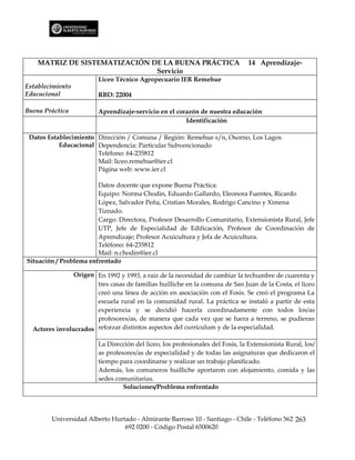MATRIZ DE SISTEMATIZACIÓN DE LA BUENA PRÁCTICA                               14 Aprendizaje-
                               Servicio
                         Liceo Técnico Agropecuario IER Remehue
Establecimiento
Educacional              RBD: 22004

Buena Práctica           Aprendizaje-servicio en el corazón de nuestra educación
                                                       Identificación

 Datos Establecimiento Dirección / Comuna / Región: Remehue s/n, Osorno, Los Lagos.
           Educacional Dependencia: Particular Subvencionado
                       Teléfono: 64-235812
                       Mail: liceo.remehue@ier.cl
                       Página web: www.ier.cl

                        Datos docente que expone Buena Práctica:
                        Equipo: Norma Chodin, Eduardo Gallardo, Eleonora Fuentes, Ricardo
                        López, Salvador Peña, Cristian Morales, Rodrigo Cancino y Ximena
                        Tiznado.
                        Cargo: Directora, Profesor Desarrollo Comunitario, Extensionista Rural, Jefe
                        UTP, Jefe de Especialidad de Edificación, Profesor de Coordinación de
                        Aprendizaje; Profesor Acuicultura y Jefa de Acuicultura.
                        Teléfono: 64-235812
                        Mail: n.chodin@ier.cl
Situación / Problema enfrentado

                Origen En 1992 y 1993, a raíz de la necesidad de cambiar la techumbre de cuarenta y
                       tres casas de familias huilliche en la comuna de San Juan de la Costa, el liceo
                       creó una línea de acción en asociación con el Fosis. Se creó el programa La
                       escuela rural en la comunidad rural. La práctica se instaló a partir de esta
                       experiencia y se decidió hacerla coordinadamente con todos los/as
                       profesores/as, de manera que cada vez que se fuera a terreno, se pudieran
  Actores involucrados reforzar distintos aspectos del currículum y de la especialidad.

                         La Dirección del liceo, los profesionales del Fosis, la Extensionista Rural, los/
                         as profesores/as de especialidad y de todas las asignaturas que dedicaron el
                         tiempo para coordinarse y realizar un trabajo planificado.
                         Además, los comuneros huilliche aportaron con alojamiento, comida y las
                         sedes comunitarias.
                                  Soluciones/Problema enfrentado




        Universidad Alberto Hurtado - Almirante Barroso 10 - Santiago - Chile - Teléfono 562 263
                                692 0200 - Código Postal 6500620
 