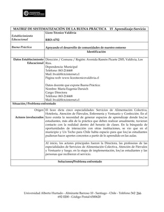 MATRIZ DE SISTEMATIZACIÓN DE LA BUENA PRÁCTICA 15 Aprendizaje-Servicio
                        Liceo Técnico Valdivia
Establecimiento
Educacional             RBD: 6752

Buena Práctica          Apoyando el desarrollo de comunidades de nuestro entorno
                                                     Identificación

 Datos Establecimiento Dirección / Comuna / Región: Avenida Ramón Picarte 2305, Valdivia, Los
           Educacional Ríos.
                       Dependencia: Municipal
                       Teléfono: 063-214468
                       Mail: ltvald@ctcinternet.cl
                       Página web: www.liceotecnicovaldivia.cl

                        Datos docente que expone Buena Práctica:
                        Nombre: María Eugenia Daruich
                        Cargo: Directora
                        Teléfono: 063-214468
                        Mail: ltvald@ctcinternet.cl
Situación / Problema enfrentado

                Origen El liceo dicta cinco especialidades: Servicios de Alimentación Colectiva,
                       Hotelería, Atención de Párvulos, Enfermería y Vestuario y Confección. En el
  Actores involucrados liceo existía la necesidad de generar espacios de aprendizaje donde los/as
                       estudiantes, más allá de la práctica que deben realizar anualmente, tuvieran
                       contacto con la realidad dentro del horario de clases. En la búsqueda de
                       oportunidades de interacción con otras instituciones, se vio que en el
                       municipio y Un Techo para Chile había espacio para que los/as estudiantes
                       pudieran hacer aportes concretos a partir de lo aprendido en las aulas.

                        Al inicio, los actores principales fueron la Directora, las profesoras de las
                        especialidades de Servicios de Alimentación Colectiva, Atención de Párvulos
                        y Vestuario y luego, en la etapa de implementación, los/as estudiantes y las
                        personas que recibieron el servicio.

                                 Soluciones/Problema enfrentado




        Universidad Alberto Hurtado - Almirante Barroso 10 - Santiago - Chile - Teléfono 562 266
                                692 0200 - Código Postal 6500620
 